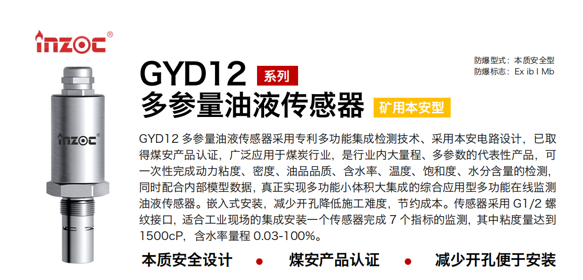 GYD12多參量油液傳感器采用專利多功能集成檢測技術(shù)、采用本安電路設(shè)計(jì)，已取得煤安產(chǎn)品認(rèn)證，廣泛應(yīng)用于煤炭行業(yè)，是行業(yè)內(nèi)大量程、多參數(shù)的代表性產(chǎn)品，可一次性完成動力粘度、密度、油品品質(zhì)、含水率、溫度、飽和度、水分含量的檢測，同時(shí)配合內(nèi)部模型數(shù)據(jù)，真正實(shí)現(xiàn)多功能小體積大集成的綜合應(yīng)用型多功能在線監(jiān)測油液傳感器。嵌入式安裝，減少開孔降低施工難度，節(jié)約成本。傳感器采用 G1/2 螺紋接口，適合工業(yè)現(xiàn)場的集成安裝一個(gè)傳感器完成 7 個(gè)指標(biāo)的監(jiān)測，其中粘度量達(dá)到1500cP，含水率量程 0.03-100%。
行業(yè)：采煤機(jī)/掘進(jìn)機(jī)/皮帶機(jī)/乳化液系統(tǒng)/破碎機(jī)/刮板機(jī)/減速機(jī)等
油品：液壓油/齒輪油/空壓機(jī)油/燃?xì)鈾C(jī)油/水乙二醇抗燃液壓油等