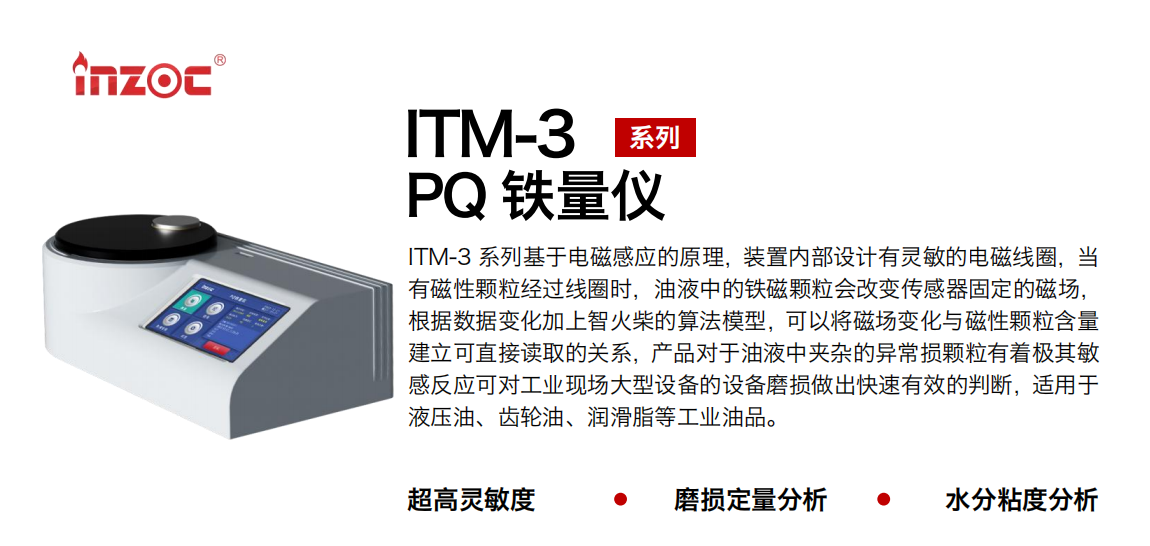 ITM-3系列PQ鐵量?jī)x基于電磁感應(yīng)的原理，裝置內(nèi)部設(shè)計(jì)有靈敏的電磁線圈，當(dāng)有磁性顆粒經(jīng)過線圈時(shí)，油液中的鐵磁顆粒會(huì)改變傳感器固定的磁場(chǎng)，根據(jù)數(shù)據(jù)變化加上智火柴的算法模型，可以將磁場(chǎng)變化與磁性顆粒含量建立可直接讀取的關(guān)系，產(chǎn)品對(duì)于油液中夾雜的異常損顆粒有著極其敏感反應(yīng)可對(duì)工業(yè)現(xiàn)場(chǎng)大型設(shè)備的設(shè)備磨損做出快速有效的判斷，適用于液壓油、齒輪油、潤(rùn)滑脂等工業(yè)油品。
