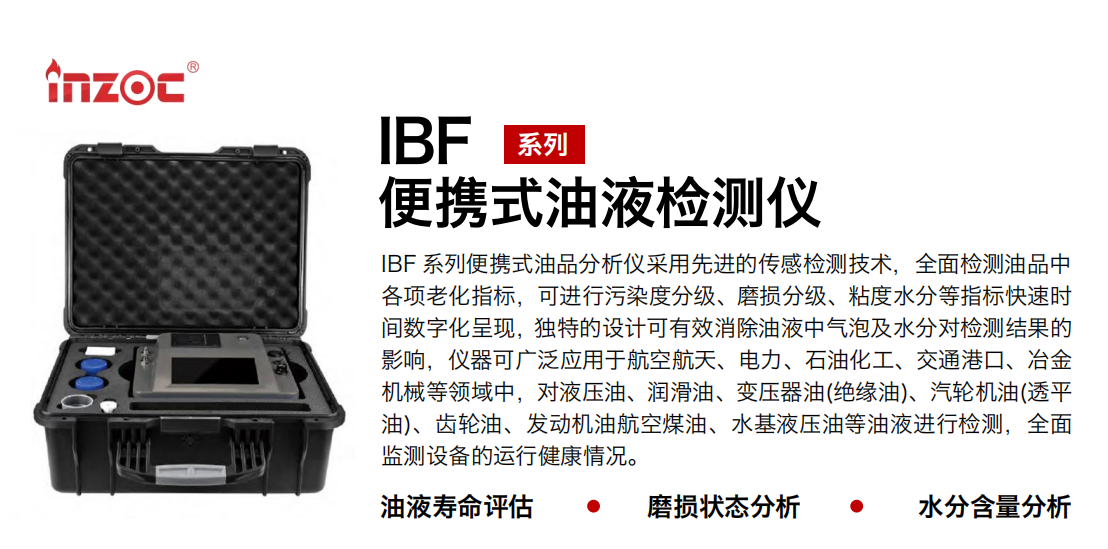 IBF系列便攜式油液檢測分析儀采用先進(jìn)的傳感檢測技術(shù)，全面檢測油品中各項(xiàng)老化指標(biāo)，可進(jìn)行污染度分級(jí)、磨損分級(jí)、粘度水分等指標(biāo)快速時(shí)間數(shù)字化呈現(xiàn)，獨(dú)特的設(shè)計(jì)可有效消除油液中氣泡及水分對檢測結(jié)果的影響，儀器可廣泛應(yīng)用于航空航天、電力、石油化工、交通港口、冶金機(jī)械等領(lǐng)域中，對液壓油、潤滑油、變壓器油(絕緣油)、汽輪機(jī)油(透平油)、齒輪油、發(fā)動(dòng)機(jī)油航空煤油、水基液壓油等油液進(jìn)行檢測，全面監(jiān)測設(shè)備的運(yùn)行健康情況。
行業(yè)：鋼鐵、石化、盾構(gòu)、電力、風(fēng)電、大型設(shè)備、實(shí)驗(yàn)室
油品：液壓油、透平油、柴機(jī)油、齒輪油、變壓器油