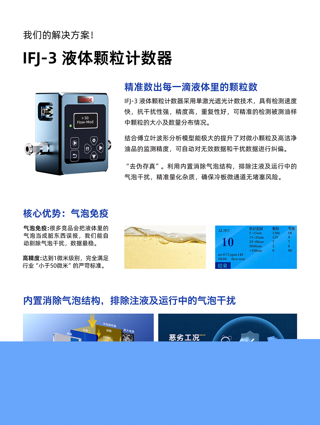 IFJ-3 液體顆粒計(jì)數(shù)器
精準(zhǔn)數(shù)出每一滴液體里的顆粒數(shù)
IFJ-3液體顆粒計(jì)數(shù)器采用單激光遮光計(jì)數(shù)技術(shù)，具有檢測(cè)速度快，抗干擾性強(qiáng)，精度高，重復(fù)性好，可精準(zhǔn)的檢測(cè)被測(cè)油樣中顆粒的大小及數(shù)量分布情況。
結(jié)合傅立葉波形分析模型能極大的提升了對(duì)微小顆粒及高潔凈油品的監(jiān)測(cè)精度，可自動(dòng)對(duì)無(wú)效數(shù)據(jù)和干擾數(shù)據(jù)進(jìn)行糾偏。
利用內(nèi)置消除氣泡結(jié)構(gòu)，排除注液及運(yùn)行中的氣泡干擾，精準(zhǔn)量化雜質(zhì)，確保冷板微通道無(wú)堵塞風(fēng)險(xiǎn)。
核心優(yōu)勢(shì):氣泡免疫
氣泡免疫:很多競(jìng)品會(huì)把液體里的氣泡當(dāng)成臟東西誤報(bào)，我們能自動(dòng)剔除氣泡干擾，數(shù)據(jù)最穩(wěn)。
高精度:達(dá)到1微米級(jí)別，完全滿(mǎn)足行業(yè)小于50微米的嚴(yán)苛標(biāo)準(zhǔn)。