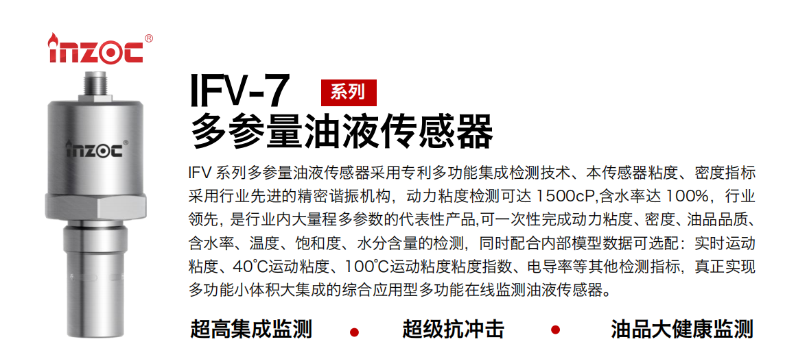 IFV 系列多參量油液傳感器采用專利多功能集成檢測技術、本傳感器粘度、密度指標采用行業先進的精密諧振機構，動力粘度檢測可達 1500cP,含水率達 100%，行業領先，是行業內大量程多參數的代表性產品,可一次性完成動力粘度、密度、油品品質、含水率、溫度、飽和度、水分含量的檢測，同時配合內部模型數據可選配：實時運動粘度、40℃運動粘度、100℃運動粘度粘度指數、電導率等其他檢測指標，真正實現多功能小體積大集成的綜合應用型多功能在線監測油液傳感器。
行業：鋼鐵冶金/石油化工/能源電力/水泥建材/大型機械/地下挖掘等
油品：齒輪油/液壓油/透平油/柴機油/絕緣油等