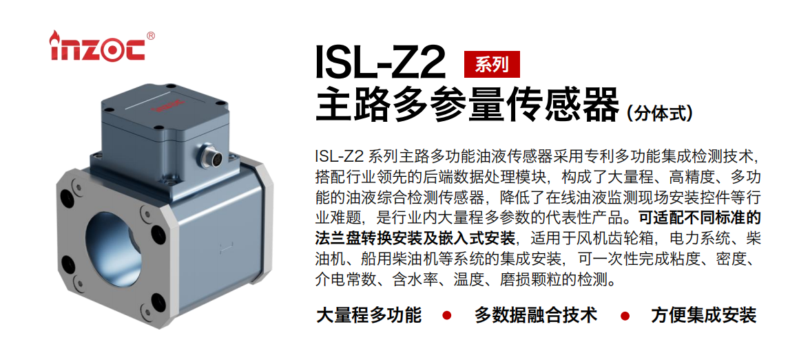 ISL-Z2 系列主路多功能油液傳感器采用專利多功能集成檢測技術，搭配行業領先的后端數據處理模塊，構成了大量程、高精度、多功能的油液綜合檢測傳感器，降低了在線油液監測現場安裝控件等行業難題，是行業內大量程多參數的代表性產品?？蛇m配不同標準的法蘭盤轉換安裝及嵌入式安裝，適用于風機齒輪箱，電力系統、柴油機、船用柴油機等系統的集成安裝，可一次性完成粘度、密度、介電常數、含水率、溫度、磨損顆粒的檢測。
                    應用行業：鋼鐵、石化、盾構、電力、風電、大型設備、OEM 等
                    適用油品：齒輪油、液壓油、透平油、柴機油等